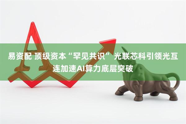 易资配 顶级资本“罕见共识” 光联芯科引领光互连加速AI算力底层突破