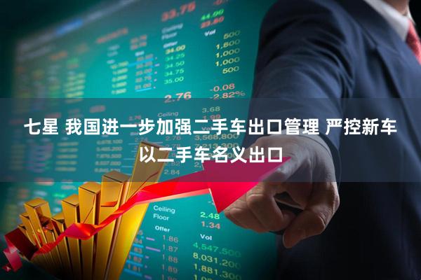 七星 我国进一步加强二手车出口管理 严控新车以二手车名义出口