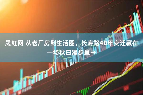 晟红网 从老厂房到生活圈，长寿路40年变迁藏在一场秋日漫步里→