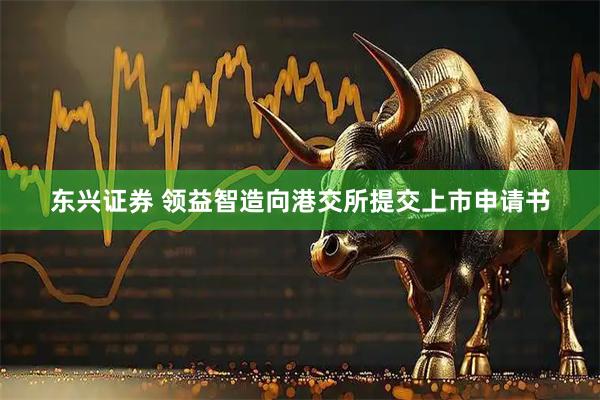 东兴证券 领益智造向港交所提交上市申请书