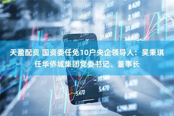 天盈配资 国资委任免10户央企领导人：吴秉琪任华侨城集团党委书记、董事长