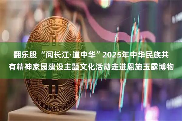 翻乐股 “阅长江·道中华”2025年中华民族共有精神家园建设主题文化活动走进恩施玉露博物