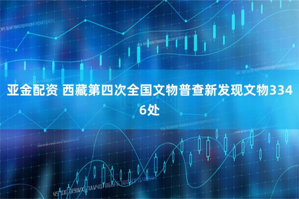 亚金配资 西藏第四次全国文物普查新发现文物3346处
