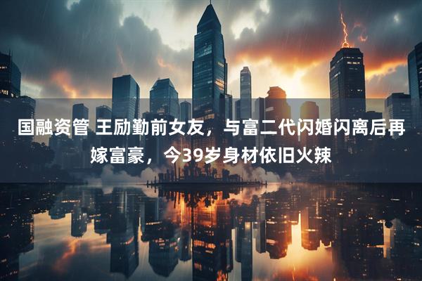 国融资管 王励勤前女友，与富二代闪婚闪离后再嫁富豪，今39岁身材依旧火辣