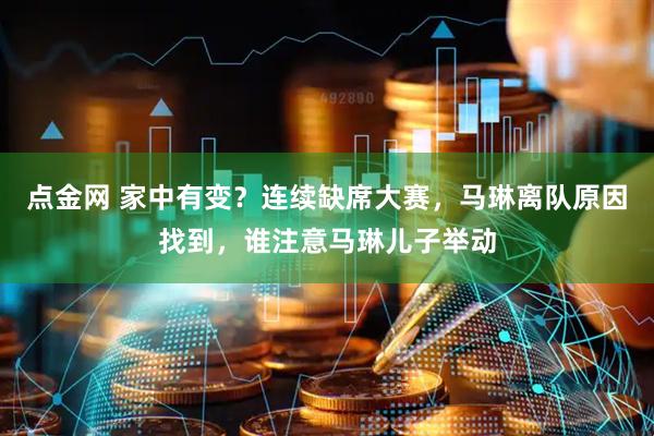 点金网 家中有变？连续缺席大赛，马琳离队原因找到，谁注意马琳儿子举动