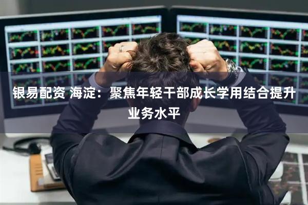 银易配资 海淀：聚焦年轻干部成长学用结合提升业务水平