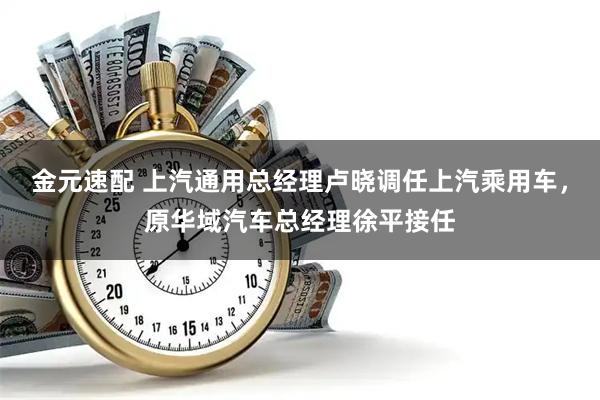 金元速配 上汽通用总经理卢晓调任上汽乘用车，原华域汽车总经理徐平接任